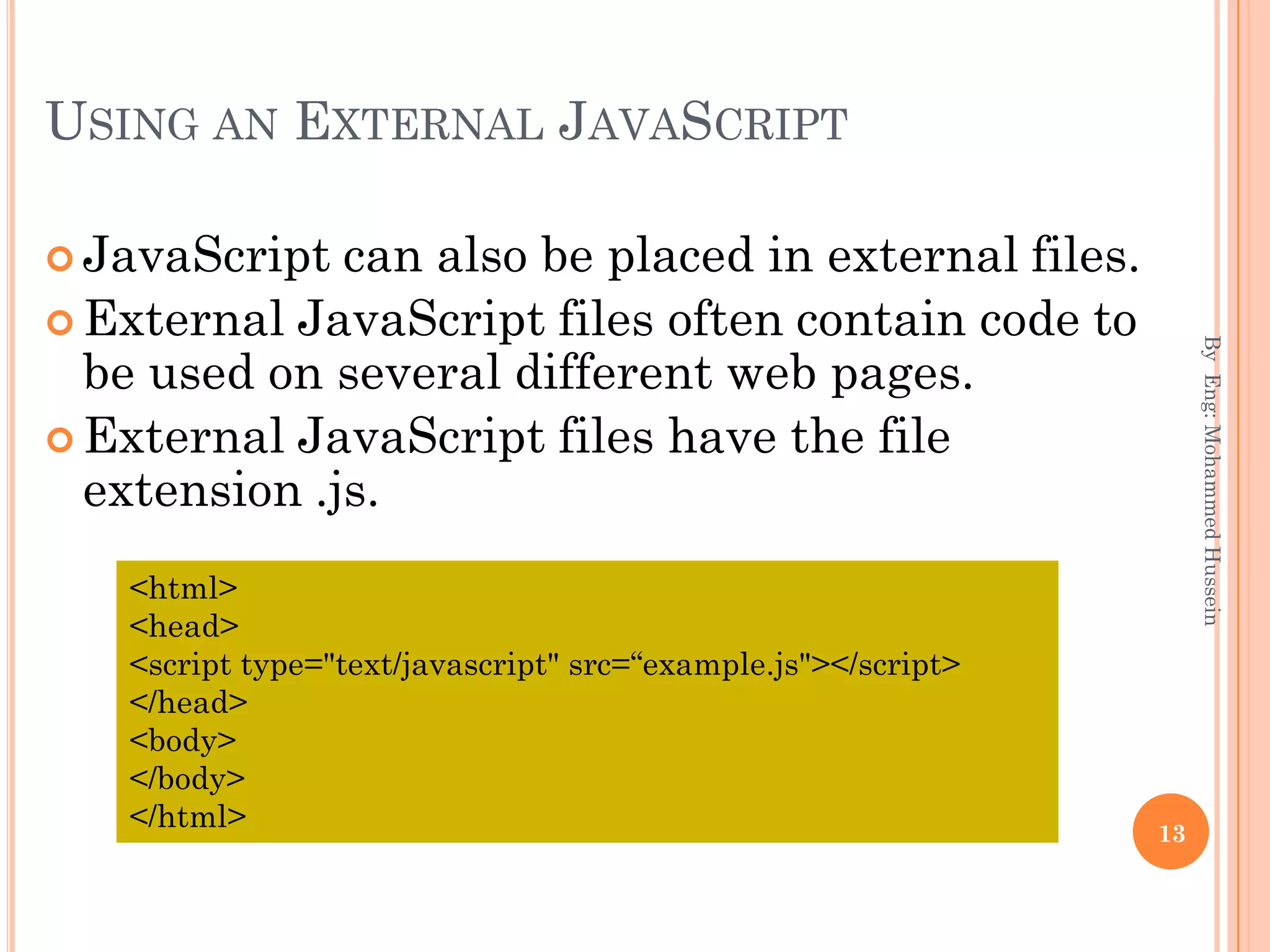 USING AN EXTERNAL JAVASCRIPT
 JavaScript can also be placed in external files.
 External JavaScript files often contain code to
be used on several different web pages.
 External JavaScript files have the file
extension .js.
ByEng:MohammedHussein
13
<html>
<head>
<script type="text/javascript" src=“example.js"></script>
</head>
<body>
</body>
</html>
 