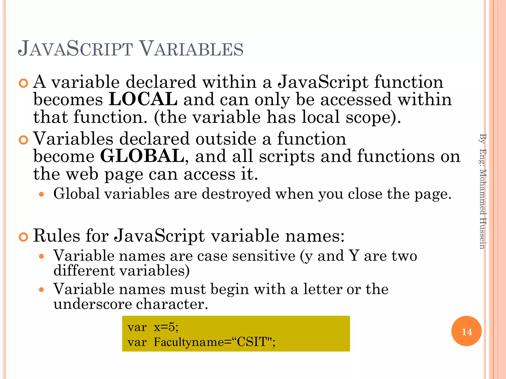 JAVASCRIPT VARIABLES
 A variable declared within a JavaScript function
becomes LOCAL and can only be accessed within
that function. (the variable has local scope).
 Variables declared outside a function
become GLOBAL, and all scripts and functions on
the web page can access it.
 Global variables are destroyed when you close the page.
 Rules for JavaScript variable names:
 Variable names are case sensitive (y and Y are two
different variables)
 Variable names must begin with a letter or the
underscore character.
ByEng:MohammedHussein
14var x=5;
var Facultyname=“CSIT";
 