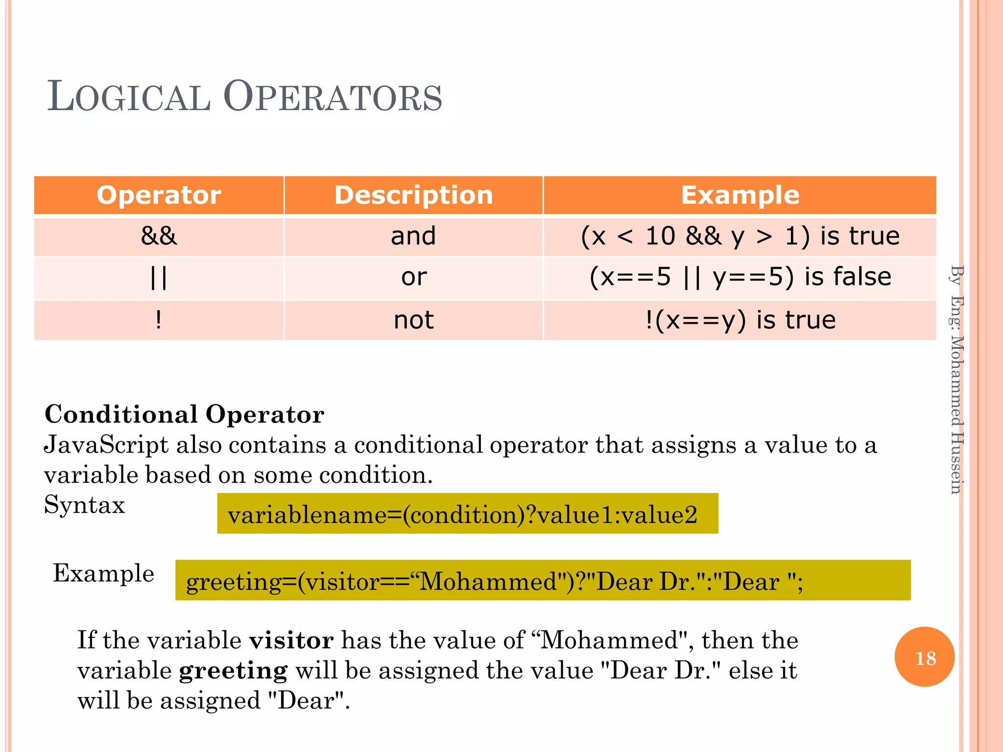 LOGICAL OPERATORS
Operator Description Example
&& and (x < 10 && y > 1) is true
|| or (x==5 || y==5) is false
! not !(x==y) is true
ByEng:MohammedHussein
18
Conditional Operator
JavaScript also contains a conditional operator that assigns a value to a
variable based on some condition.
Syntax variablename=(condition)?value1:value2
Example greeting=(visitor==“Mohammed")?"Dear Dr.":"Dear ";
If the variable visitor has the value of “Mohammed", then the
variable greeting will be assigned the value "Dear Dr." else it
will be assigned "Dear".
 
