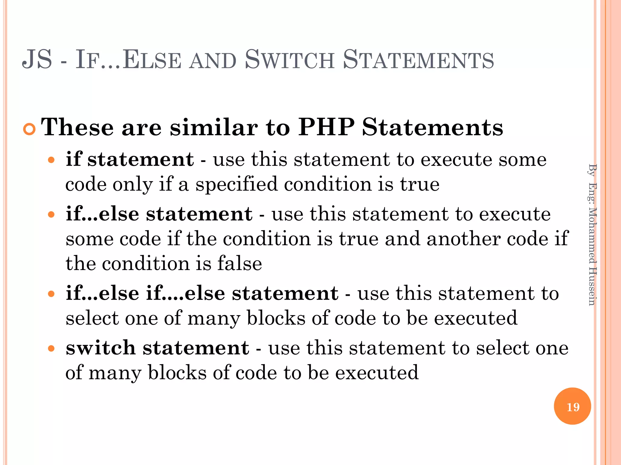 JS - IF...ELSE AND SWITCH STATEMENTS
 These are similar to PHP Statements
 if statement - use this statement to execute some
code only if a specified condition is true
 if...else statement - use this statement to execute
some code if the condition is true and another code if
the condition is false
 if...else if....else statement - use this statement to
select one of many blocks of code to be executed
 switch statement - use this statement to select one
of many blocks of code to be executed
ByEng:MohammedHussein
19
 
