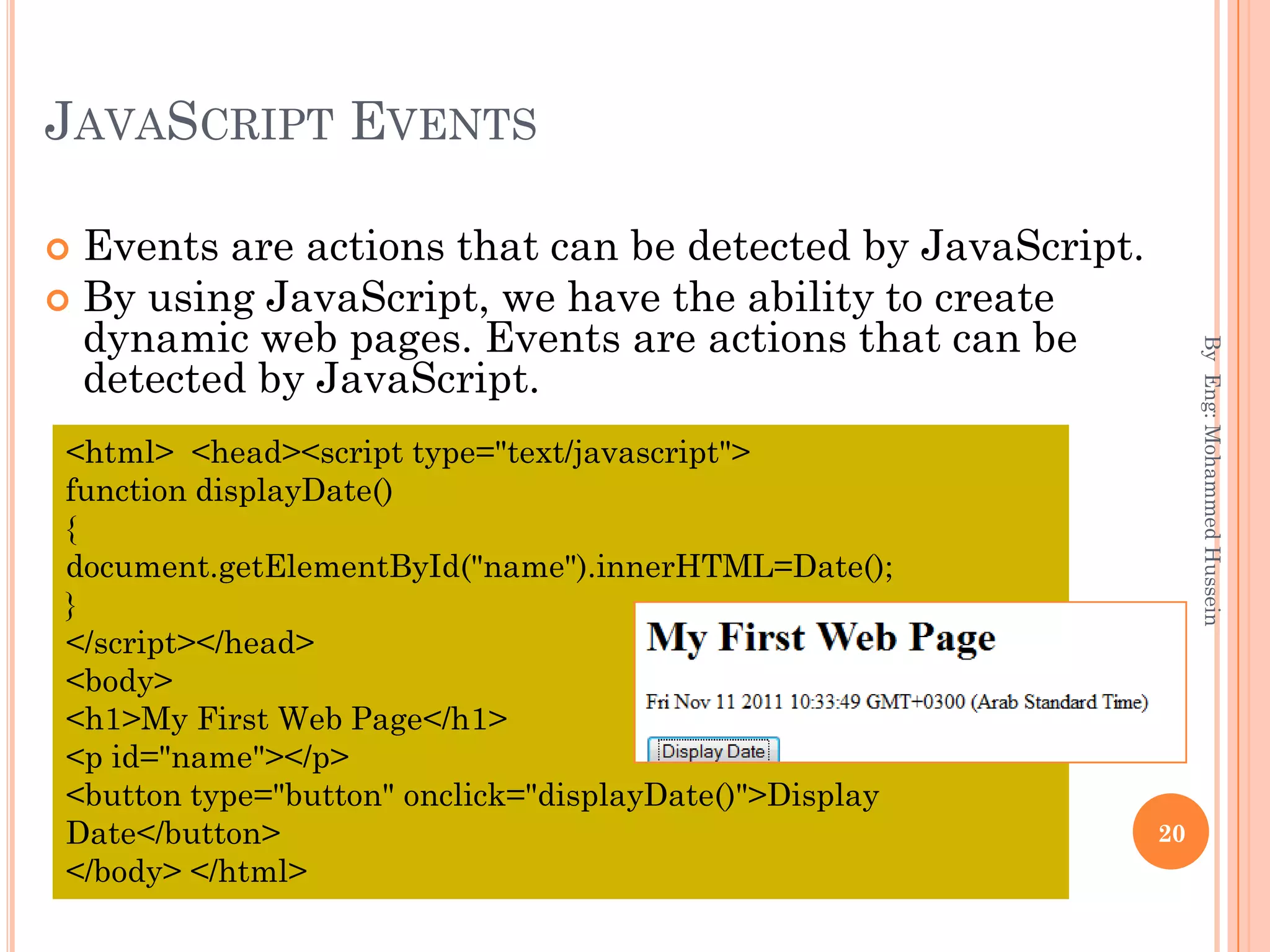 JAVASCRIPT EVENTS
 Events are actions that can be detected by JavaScript.
 By using JavaScript, we have the ability to create
dynamic web pages. Events are actions that can be
detected by JavaScript.
ByEng:MohammedHussein
20
<html> <head><script type="text/javascript">
function displayDate()
{
document.getElementById("name").innerHTML=Date();
}
</script></head>
<body>
<h1>My First Web Page</h1>
<p id="name"></p>
<button type="button" onclick="displayDate()">Display
Date</button>
</body> </html>
 