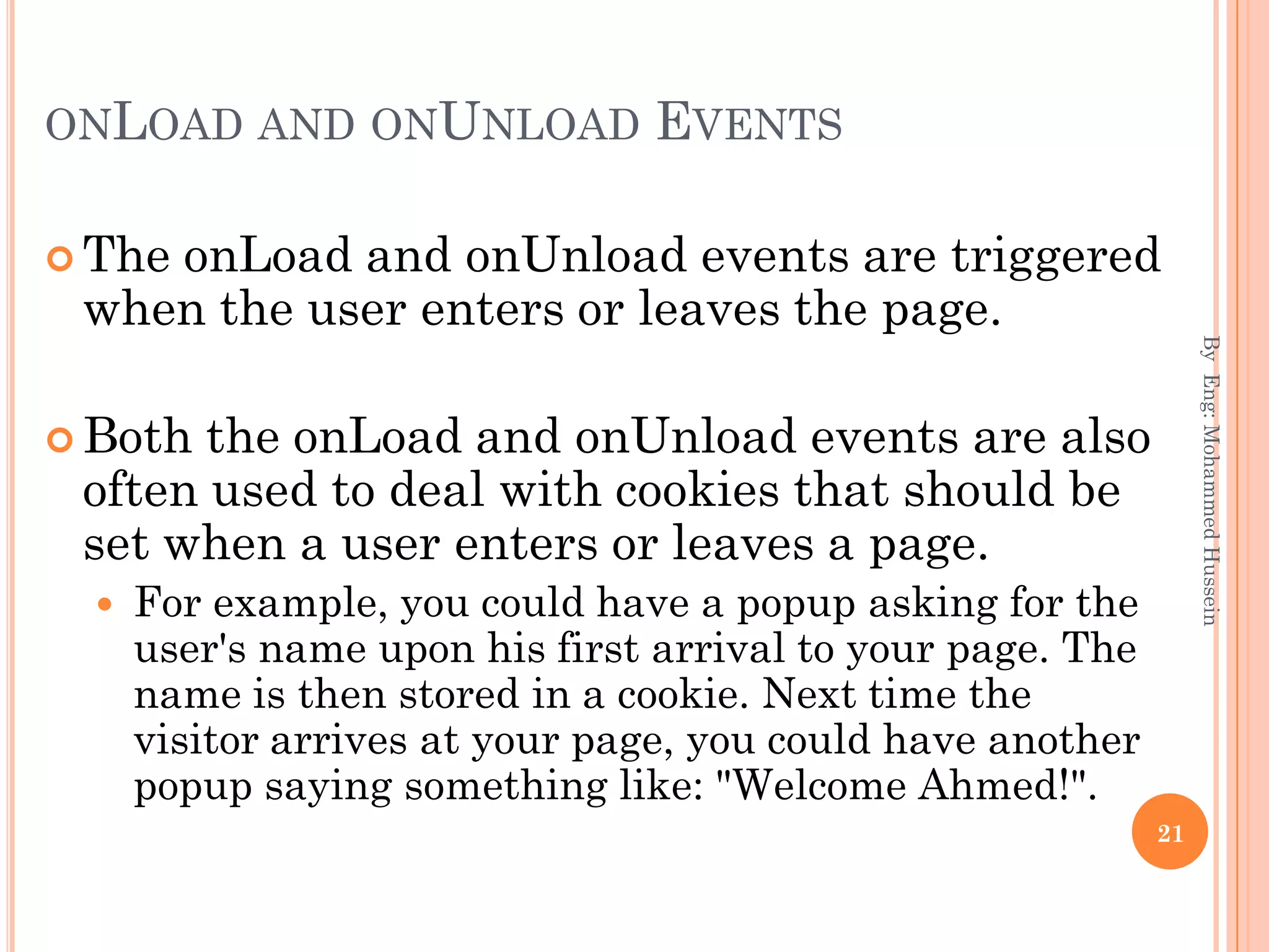 ONLOAD AND ONUNLOAD EVENTS
 The onLoad and onUnload events are triggered
when the user enters or leaves the page.
 Both the onLoad and onUnload events are also
often used to deal with cookies that should be
set when a user enters or leaves a page.
 For example, you could have a popup asking for the
user's name upon his first arrival to your page. The
name is then stored in a cookie. Next time the
visitor arrives at your page, you could have another
popup saying something like: "Welcome Ahmed!".
ByEng:MohammedHussein
21
 