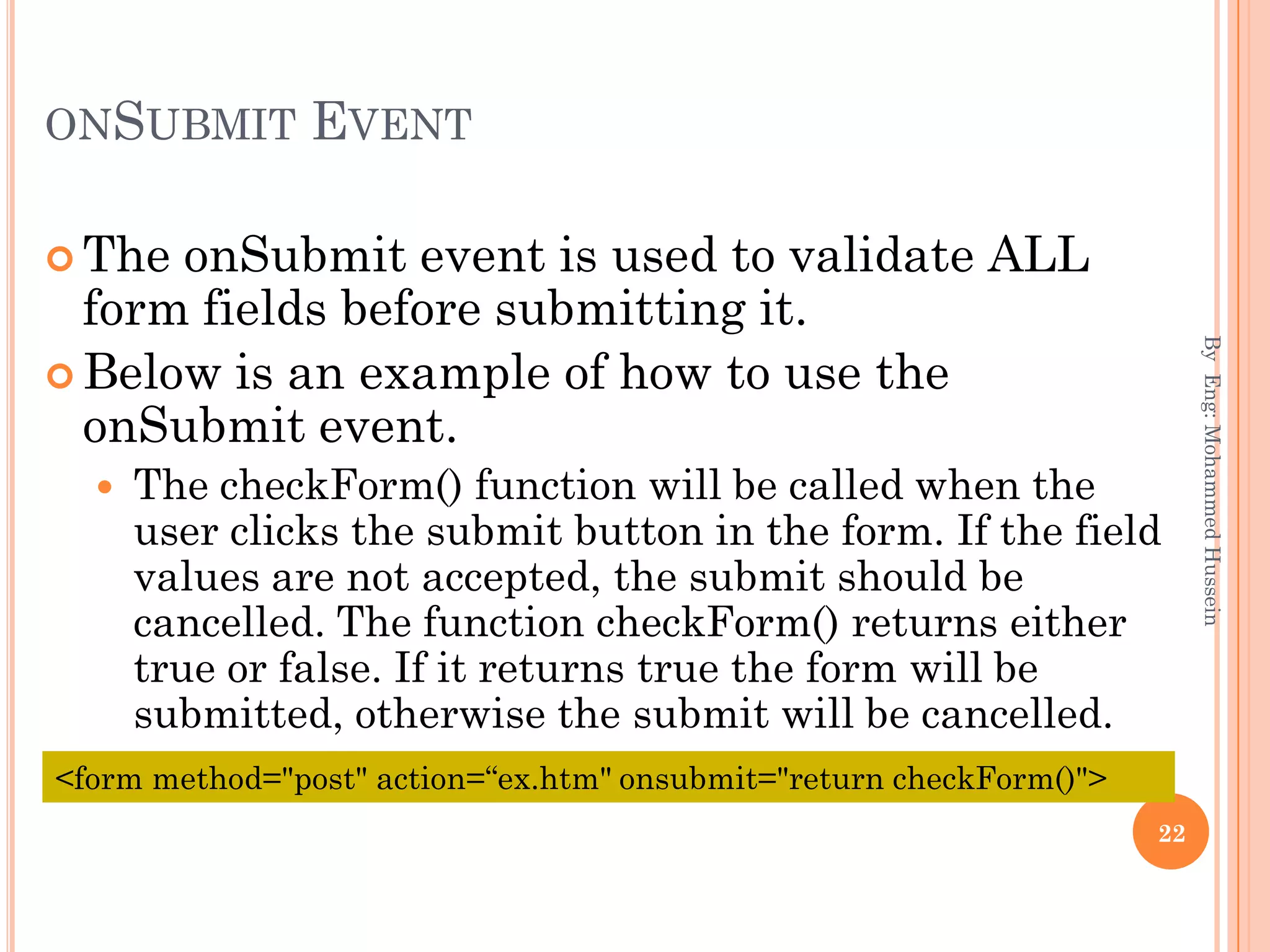 ONSUBMIT EVENT
 The onSubmit event is used to validate ALL
form fields before submitting it.
 Below is an example of how to use the
onSubmit event.
 The checkForm() function will be called when the
user clicks the submit button in the form. If the field
values are not accepted, the submit should be
cancelled. The function checkForm() returns either
true or false. If it returns true the form will be
submitted, otherwise the submit will be cancelled.
ByEng:MohammedHussein
22
<form method="post" action=“ex.htm" onsubmit="return checkForm()">
 