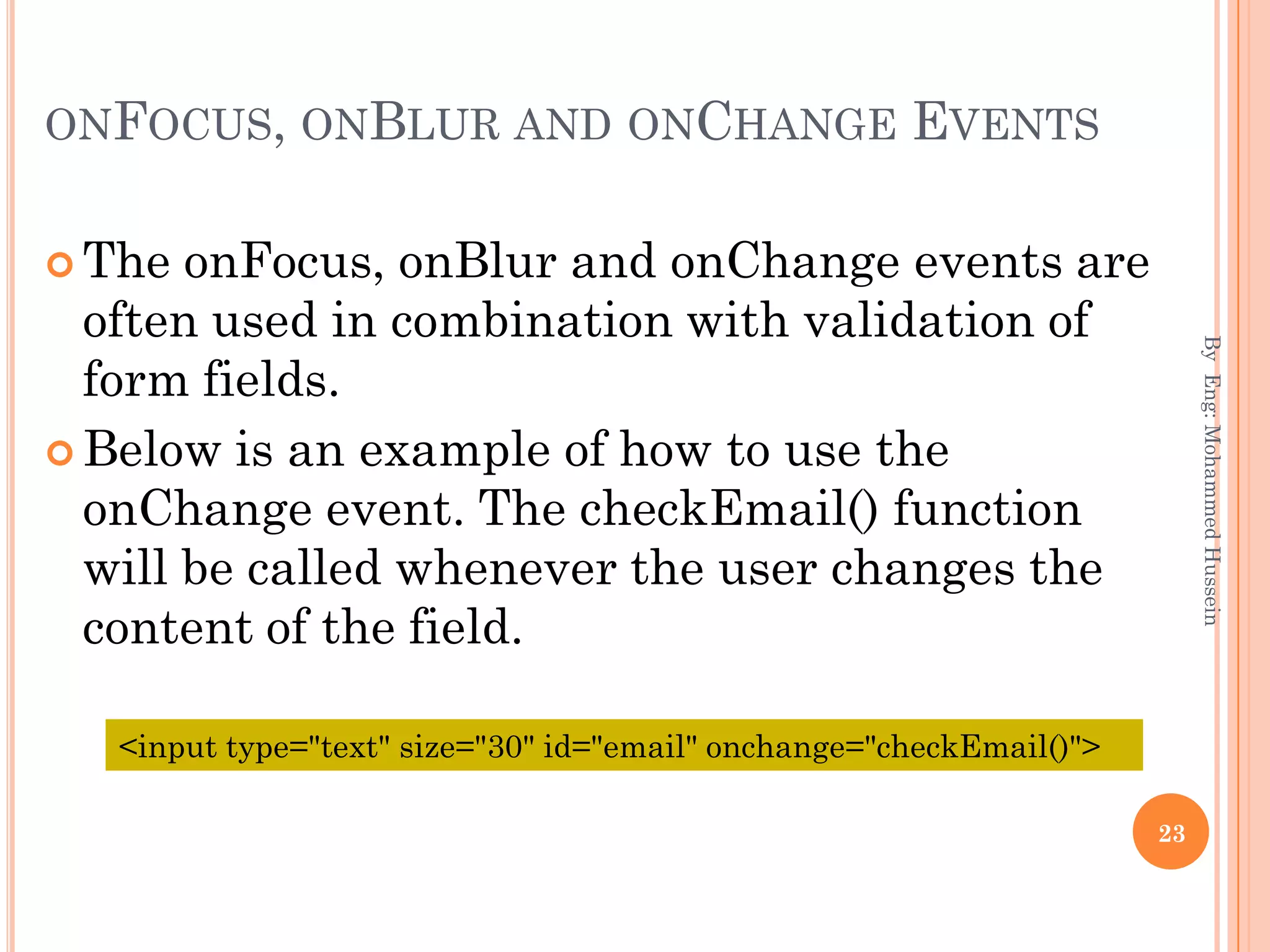 ONFOCUS, ONBLUR AND ONCHANGE EVENTS
 The onFocus, onBlur and onChange events are
often used in combination with validation of
form fields.
 Below is an example of how to use the
onChange event. The checkEmail() function
will be called whenever the user changes the
content of the field.
ByEng:MohammedHussein
23
<input type="text" size="30" id="email" onchange="checkEmail()">
 