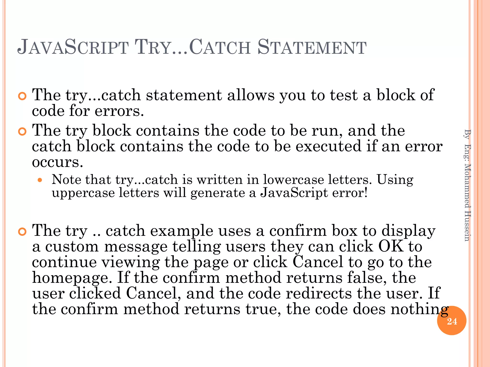 JAVASCRIPT TRY...CATCH STATEMENT
 The try...catch statement allows you to test a block of
code for errors.
 The try block contains the code to be run, and the
catch block contains the code to be executed if an error
occurs.
 Note that try...catch is written in lowercase letters. Using
uppercase letters will generate a JavaScript error!
 The try .. catch example uses a confirm box to display
a custom message telling users they can click OK to
continue viewing the page or click Cancel to go to the
homepage. If the confirm method returns false, the
user clicked Cancel, and the code redirects the user. If
the confirm method returns true, the code does nothing
ByEng:MohammedHussein
24
 