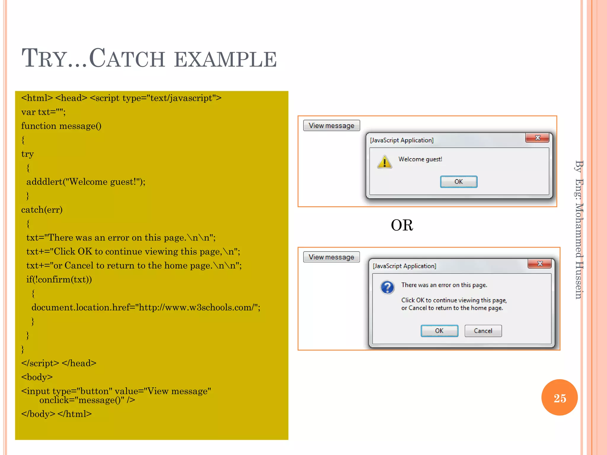 TRY...CATCH EXAMPLE
<html> <head> <script type="text/javascript">
var txt="";
function message()
{
try
{
adddlert("Welcome guest!");
}
catch(err)
{
txt="There was an error on this page.nn";
txt+="Click OK to continue viewing this page,n";
txt+="or Cancel to return to the home page.nn";
if(!confirm(txt))
{
document.location.href="http://www.w3schools.com/";
}
}
}
</script> </head>
<body>
<input type="button" value="View message"
onclick="message()" />
</body> </html>
ByEng:MohammedHussein
25
OR
 