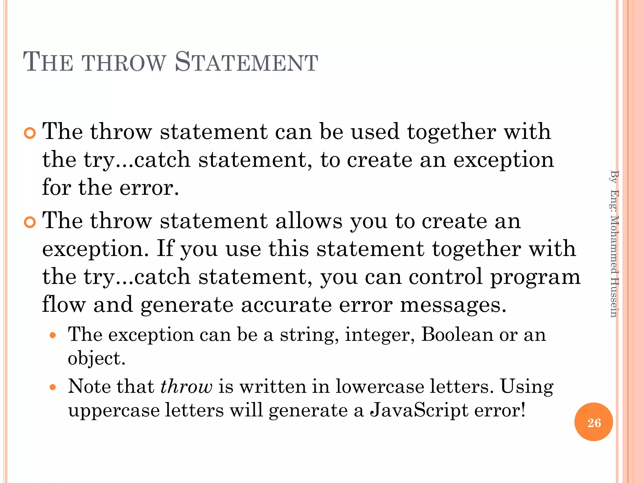 THE THROW STATEMENT
 The throw statement can be used together with
the try...catch statement, to create an exception
for the error.
 The throw statement allows you to create an
exception. If you use this statement together with
the try...catch statement, you can control program
flow and generate accurate error messages.
 The exception can be a string, integer, Boolean or an
object.
 Note that throw is written in lowercase letters. Using
uppercase letters will generate a JavaScript error!
ByEng:MohammedHussein
26
 