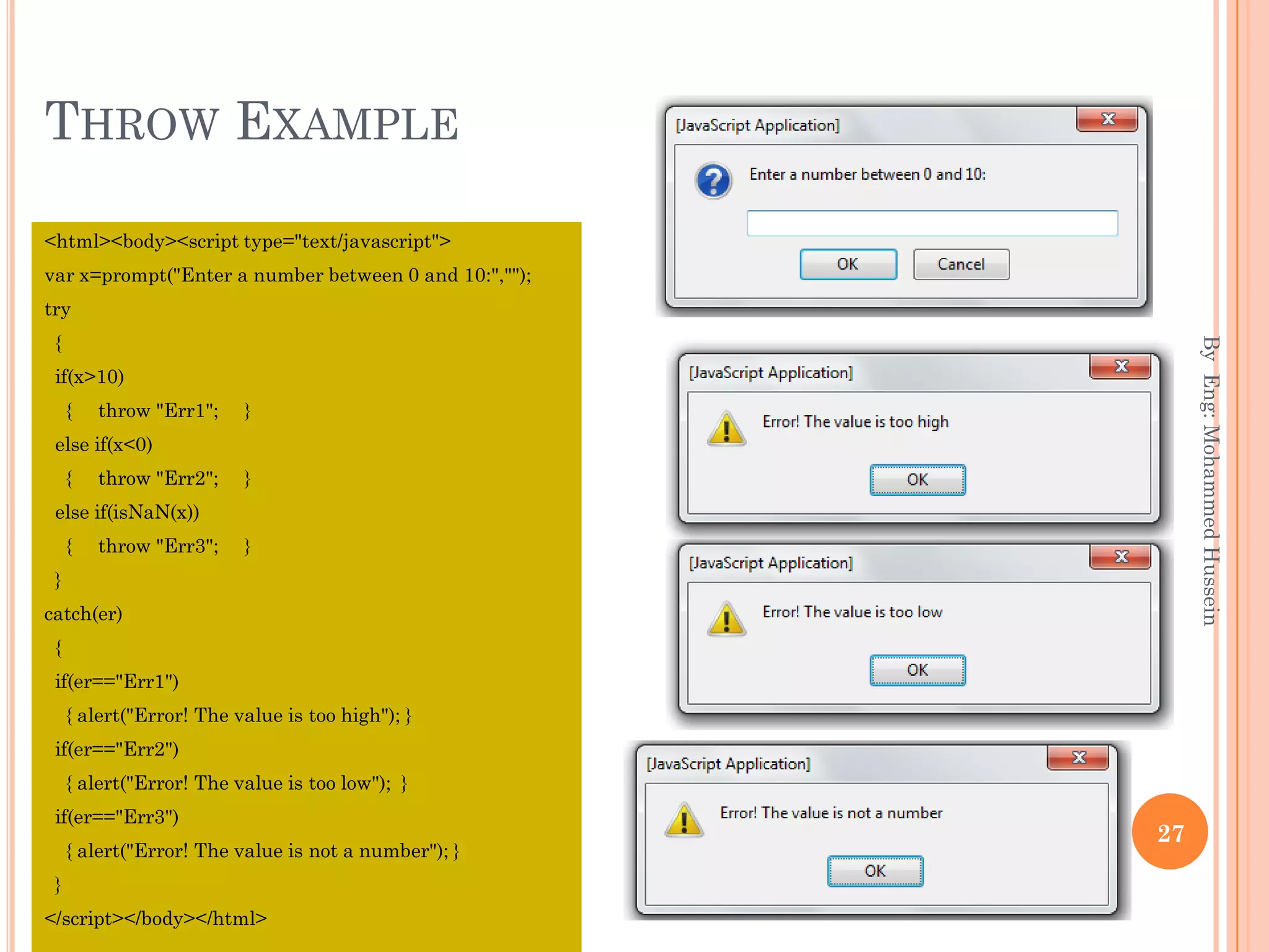 THROW EXAMPLE
<html><body><script type="text/javascript">
var x=prompt("Enter a number between 0 and 10:","");
try
{
if(x>10)
{ throw "Err1"; }
else if(x<0)
{ throw "Err2"; }
else if(isNaN(x))
{ throw "Err3"; }
}
catch(er)
{
if(er=="Err1")
{ alert("Error! The value is too high"); }
if(er=="Err2")
{ alert("Error! The value is too low"); }
if(er=="Err3")
{ alert("Error! The value is not a number"); }
}
</script></body></html>
ByEng:MohammedHussein
27
 