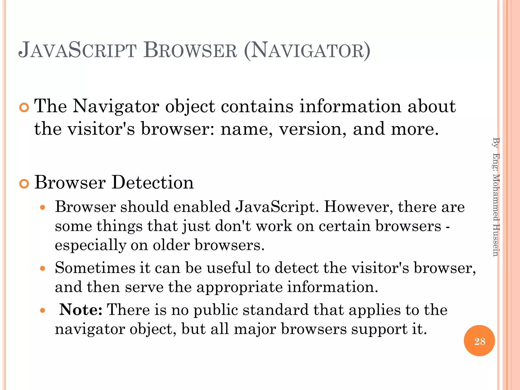 JAVASCRIPT BROWSER (NAVIGATOR)
 The Navigator object contains information about
the visitor's browser: name, version, and more.
 Browser Detection
 Browser should enabled JavaScript. However, there are
some things that just don't work on certain browsers -
especially on older browsers.
 Sometimes it can be useful to detect the visitor's browser,
and then serve the appropriate information.
 Note: There is no public standard that applies to the
navigator object, but all major browsers support it.
ByEng:MohammedHussein
28
 