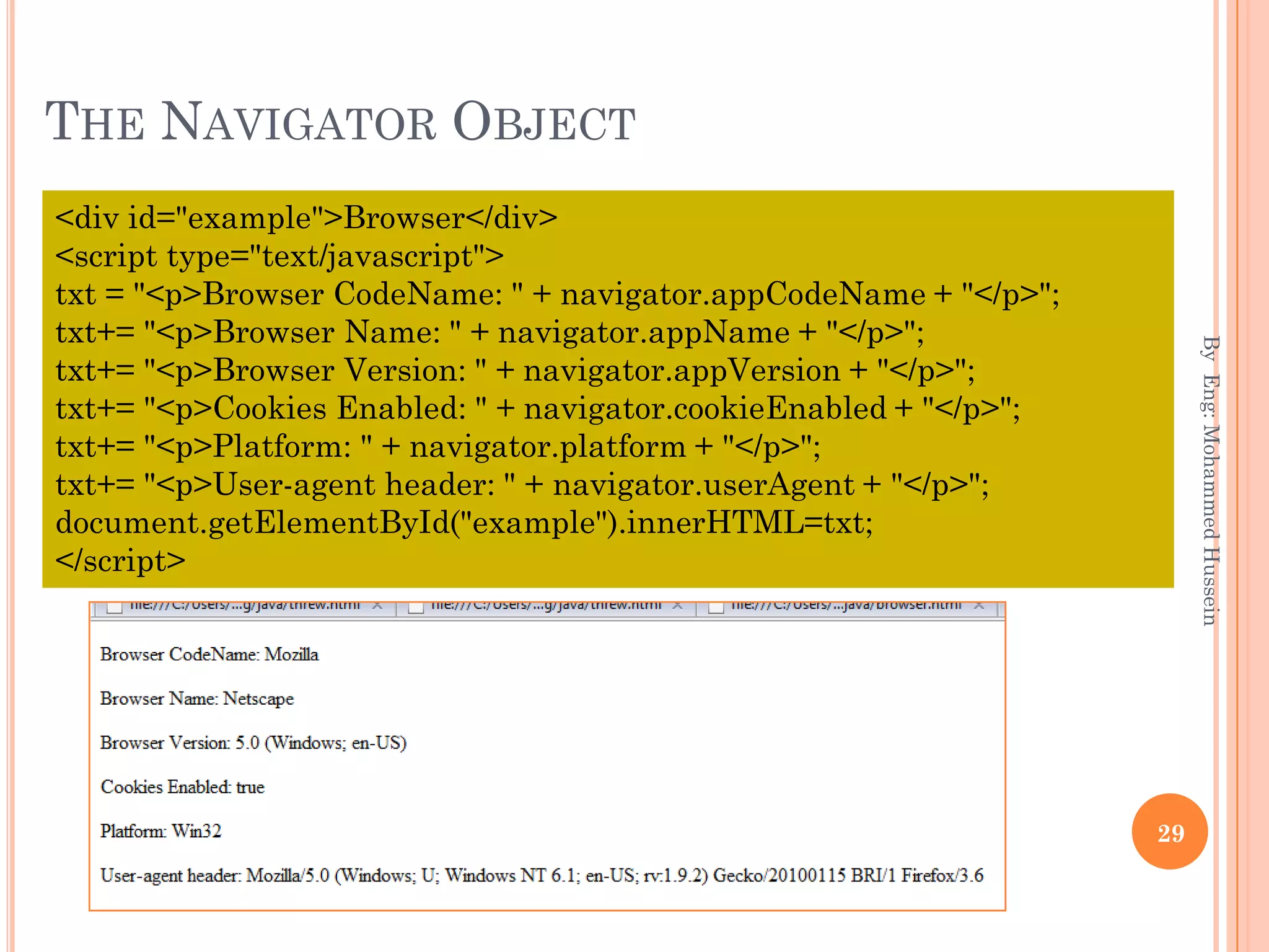THE NAVIGATOR OBJECT
ByEng:MohammedHussein
29
<div id="example">Browser</div>
<script type="text/javascript">
txt = "<p>Browser CodeName: " + navigator.appCodeName + "</p>";
txt+= "<p>Browser Name: " + navigator.appName + "</p>";
txt+= "<p>Browser Version: " + navigator.appVersion + "</p>";
txt+= "<p>Cookies Enabled: " + navigator.cookieEnabled + "</p>";
txt+= "<p>Platform: " + navigator.platform + "</p>";
txt+= "<p>User-agent header: " + navigator.userAgent + "</p>";
document.getElementById("example").innerHTML=txt;
</script>
 