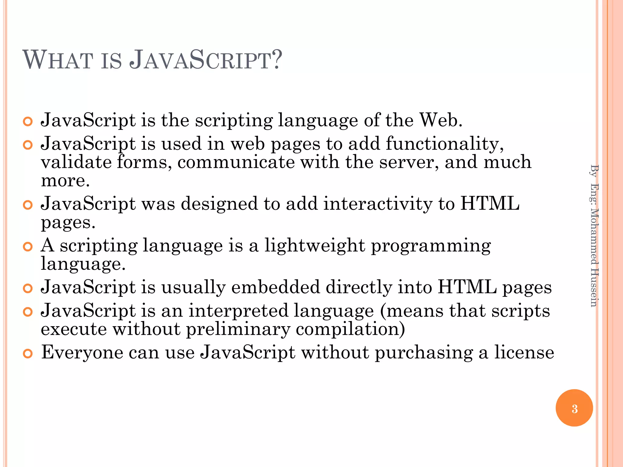 WHAT IS JAVASCRIPT?
 JavaScript is the scripting language of the Web.
 JavaScript is used in web pages to add functionality,
validate forms, communicate with the server, and much
more.
 JavaScript was designed to add interactivity to HTML
pages.
 A scripting language is a lightweight programming
language.
 JavaScript is usually embedded directly into HTML pages
 JavaScript is an interpreted language (means that scripts
execute without preliminary compilation)
 Everyone can use JavaScript without purchasing a license
ByEng:MohammedHussein
3
 