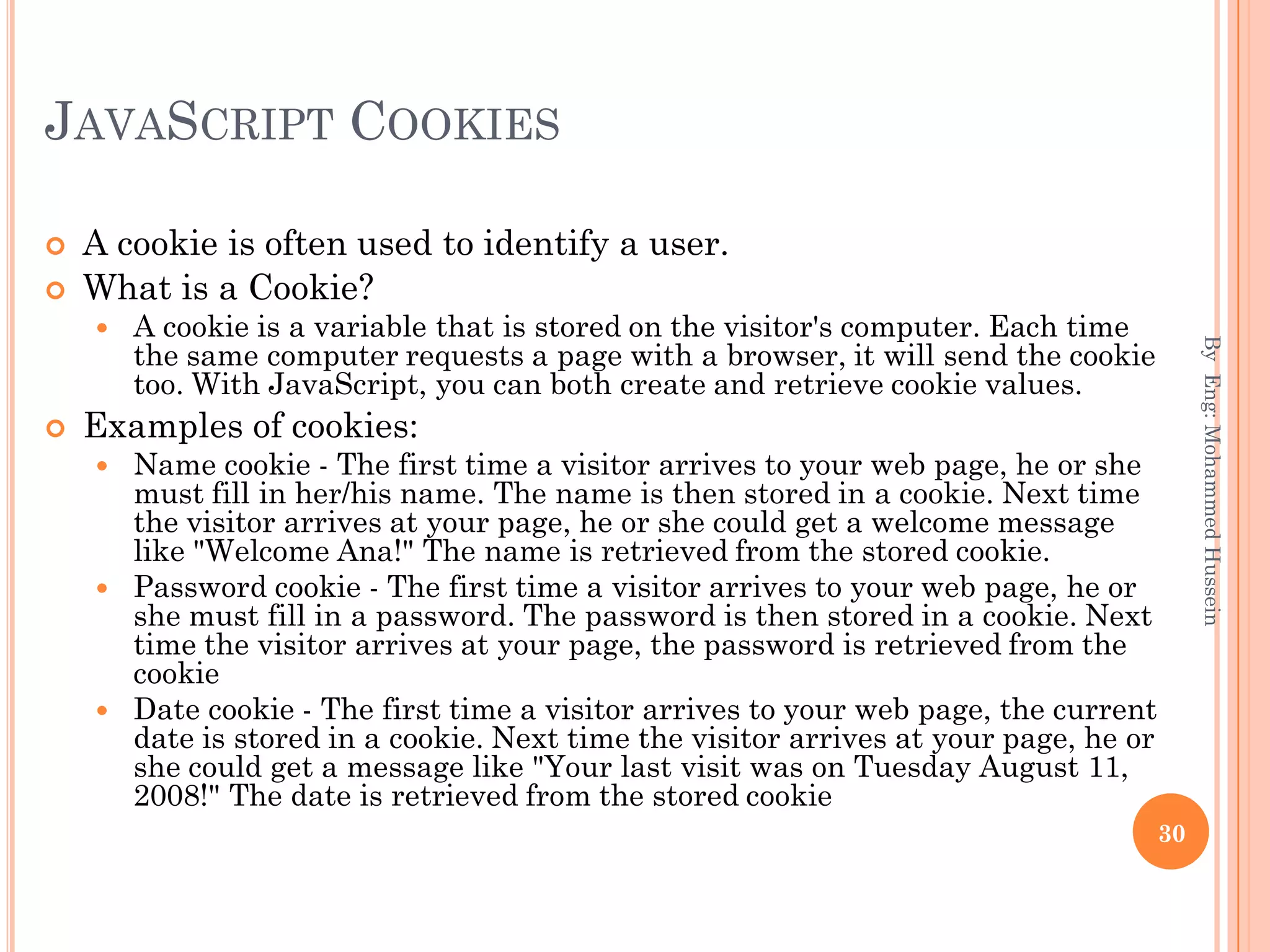 JAVASCRIPT COOKIES
 A cookie is often used to identify a user.
 What is a Cookie?
 A cookie is a variable that is stored on the visitor's computer. Each time
the same computer requests a page with a browser, it will send the cookie
too. With JavaScript, you can both create and retrieve cookie values.
 Examples of cookies:
 Name cookie - The first time a visitor arrives to your web page, he or she
must fill in her/his name. The name is then stored in a cookie. Next time
the visitor arrives at your page, he or she could get a welcome message
like "Welcome Ana!" The name is retrieved from the stored cookie.
 Password cookie - The first time a visitor arrives to your web page, he or
she must fill in a password. The password is then stored in a cookie. Next
time the visitor arrives at your page, the password is retrieved from the
cookie
 Date cookie - The first time a visitor arrives to your web page, the current
date is stored in a cookie. Next time the visitor arrives at your page, he or
she could get a message like "Your last visit was on Tuesday August 11,
2008!" The date is retrieved from the stored cookie
ByEng:MohammedHussein
30
 