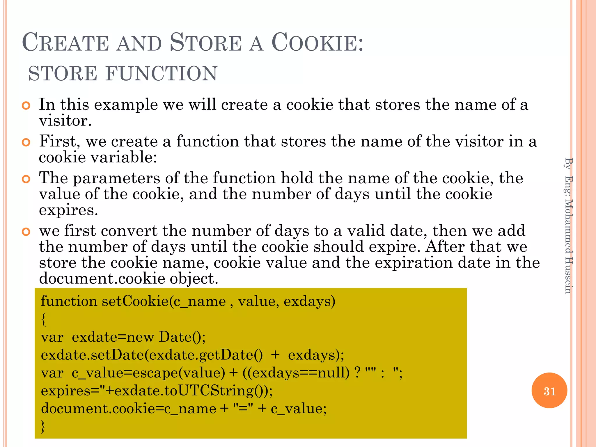 CREATE AND STORE A COOKIE:
STORE FUNCTION
 In this example we will create a cookie that stores the name of a
visitor.
 First, we create a function that stores the name of the visitor in a
cookie variable:
 The parameters of the function hold the name of the cookie, the
value of the cookie, and the number of days until the cookie
expires.
 we first convert the number of days to a valid date, then we add
the number of days until the cookie should expire. After that we
store the cookie name, cookie value and the expiration date in the
document.cookie object.
ByEng:MohammedHussein
31
function setCookie(c_name , value, exdays)
{
var exdate=new Date();
exdate.setDate(exdate.getDate() + exdays);
var c_value=escape(value) + ((exdays==null) ? "" : ";
expires="+exdate.toUTCString());
document.cookie=c_name + "=" + c_value;
}
 