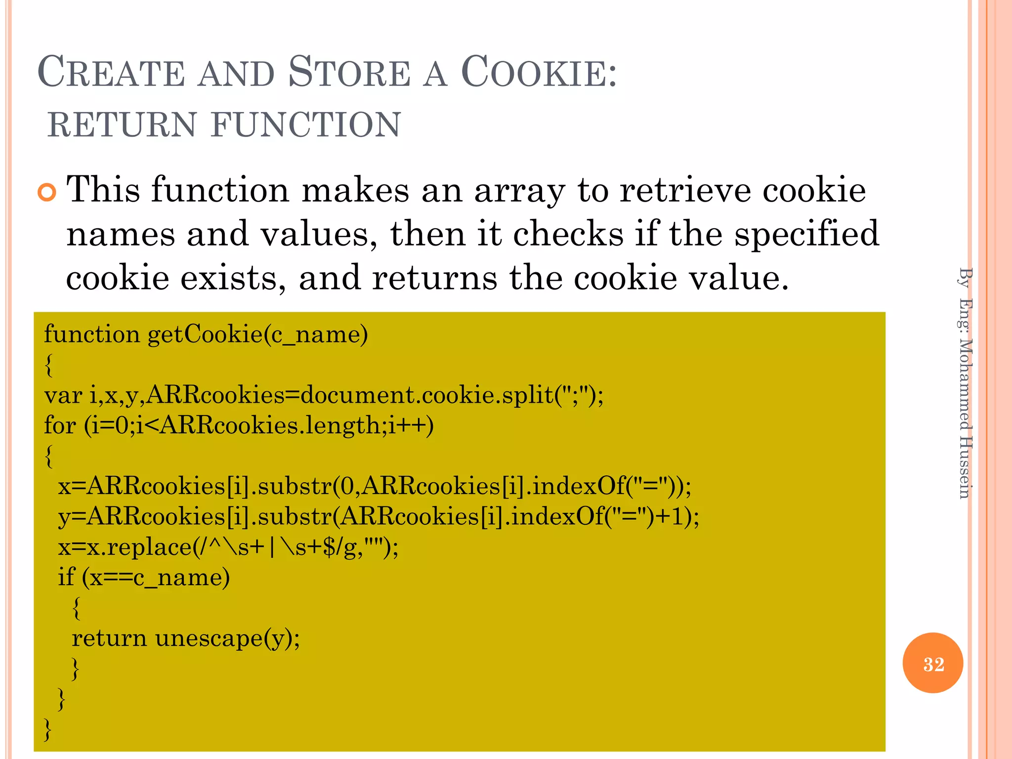 CREATE AND STORE A COOKIE:
RETURN FUNCTION
 This function makes an array to retrieve cookie
names and values, then it checks if the specified
cookie exists, and returns the cookie value.
ByEng:MohammedHussein
32
function getCookie(c_name)
{
var i,x,y,ARRcookies=document.cookie.split(";");
for (i=0;i<ARRcookies.length;i++)
{
x=ARRcookies[i].substr(0,ARRcookies[i].indexOf("="));
y=ARRcookies[i].substr(ARRcookies[i].indexOf("=")+1);
x=x.replace(/^s+|s+$/g,"");
if (x==c_name)
{
return unescape(y);
}
}
}
 