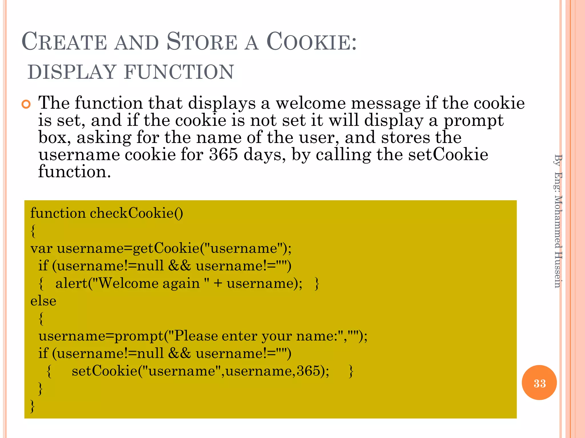 CREATE AND STORE A COOKIE:
DISPLAY FUNCTION
 The function that displays a welcome message if the cookie
is set, and if the cookie is not set it will display a prompt
box, asking for the name of the user, and stores the
username cookie for 365 days, by calling the setCookie
function.
ByEng:MohammedHussein
33
function checkCookie()
{
var username=getCookie("username");
if (username!=null && username!="")
{ alert("Welcome again " + username); }
else
{
username=prompt("Please enter your name:","");
if (username!=null && username!="")
{ setCookie("username",username,365); }
}
}
 