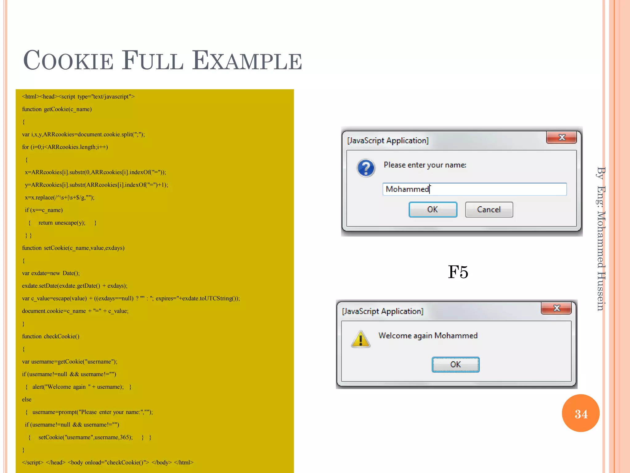 COOKIE FULL EXAMPLE
<html><head><script type="text/javascript">
function getCookie(c_name)
{
var i,x,y,ARRcookies=document.cookie.split(";");
for (i=0;i<ARRcookies.length;i++)
{
x=ARRcookies[i].substr(0,ARRcookies[i].indexOf("="));
y=ARRcookies[i].substr(ARRcookies[i].indexOf("=")+1);
x=x.replace(/^s+|s+$/g,"");
if (x==c_name)
{ return unescape(y); }
} }
function setCookie(c_name,value,exdays)
{
var exdate=new Date();
exdate.setDate(exdate.getDate() + exdays);
var c_value=escape(value) + ((exdays==null) ? "" : "; expires="+exdate.toUTCString());
document.cookie=c_name + "=" + c_value;
}
function checkCookie()
{
var username=getCookie("username");
if (username!=null && username!="")
{ alert("Welcome again " + username); }
else
{ username=prompt("Please enter your name:","");
if (username!=null && username!="")
{ setCookie("username",username,365); } }
}
</script> </head> <body onload="checkCookie()"> </body> </html>
ByEng:MohammedHussein
34
F5
 