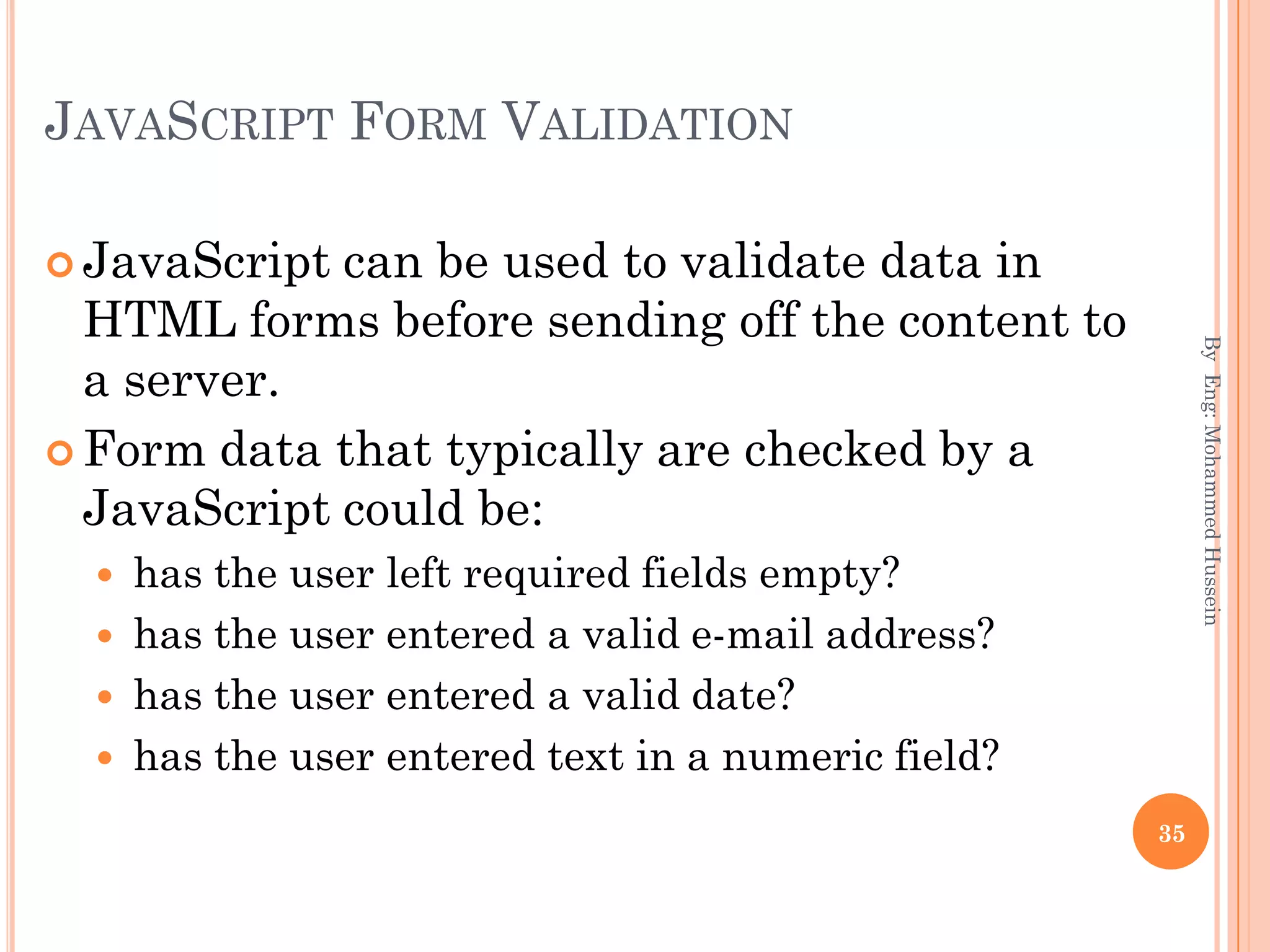 JAVASCRIPT FORM VALIDATION
 JavaScript can be used to validate data in
HTML forms before sending off the content to
a server.
 Form data that typically are checked by a
JavaScript could be:
 has the user left required fields empty?
 has the user entered a valid e-mail address?
 has the user entered a valid date?
 has the user entered text in a numeric field?
ByEng:MohammedHussein
35
 
