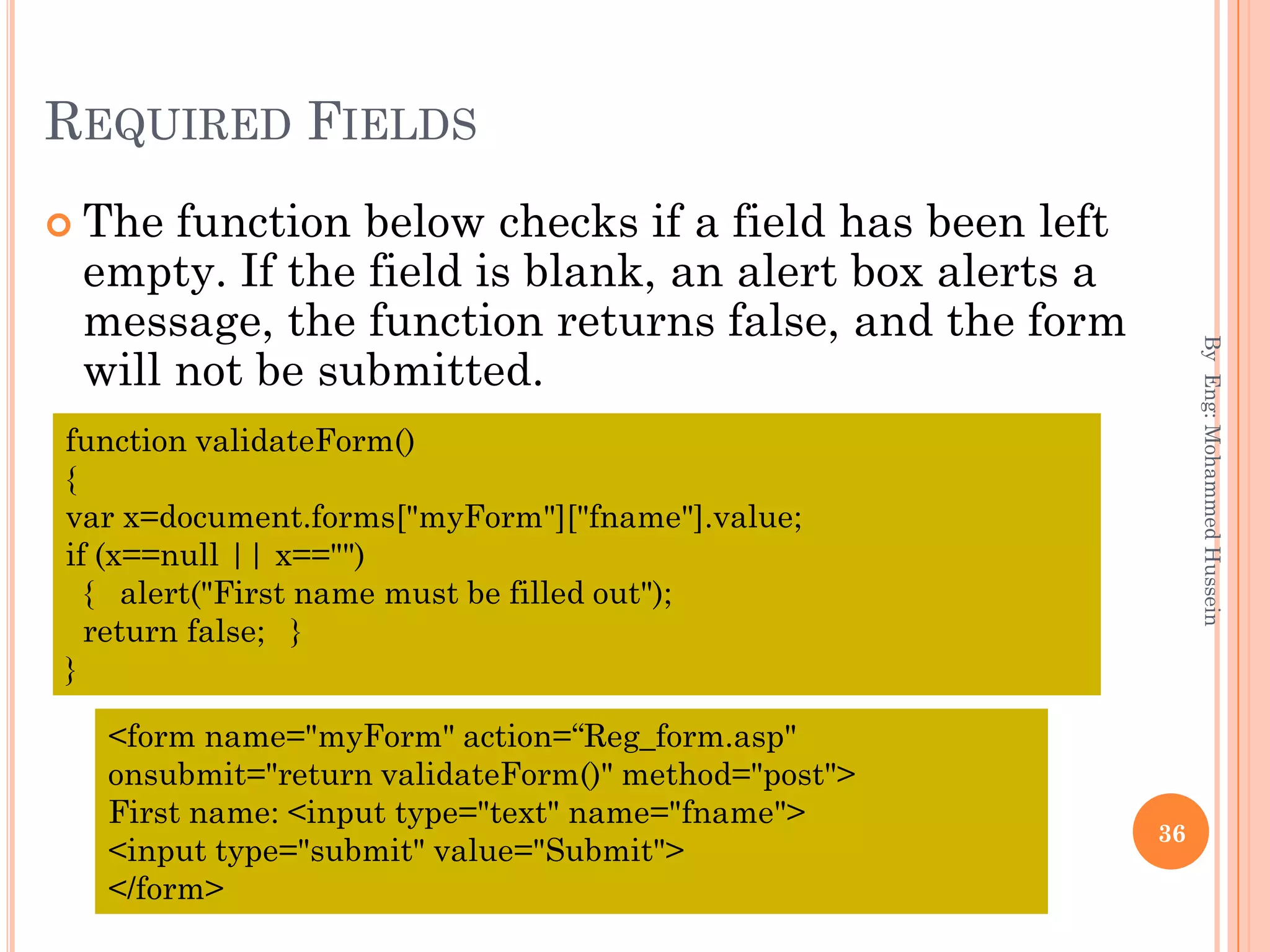 REQUIRED FIELDS
 The function below checks if a field has been left
empty. If the field is blank, an alert box alerts a
message, the function returns false, and the form
will not be submitted.
ByEng:MohammedHussein
36
function validateForm()
{
var x=document.forms["myForm"]["fname"].value;
if (x==null || x=="")
{ alert("First name must be filled out");
return false; }
}
<form name="myForm" action=“Reg_form.asp"
onsubmit="return validateForm()" method="post">
First name: <input type="text" name="fname">
<input type="submit" value="Submit">
</form>
 