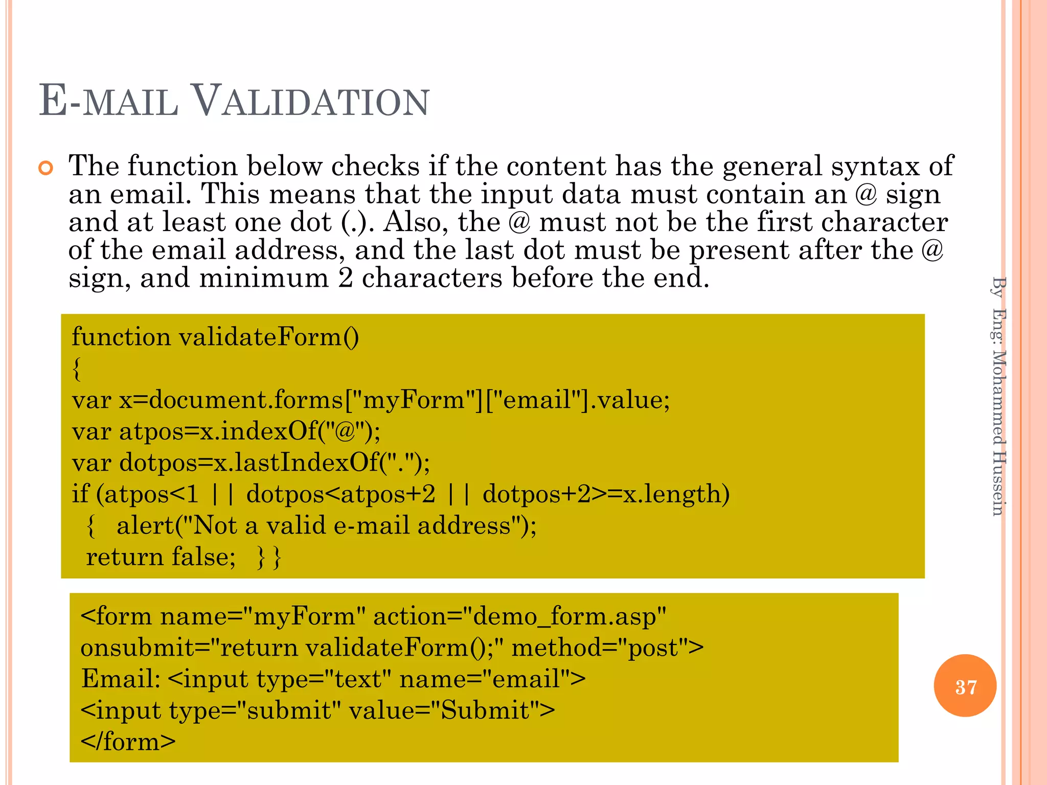 E-MAIL VALIDATION
 The function below checks if the content has the general syntax of
an email. This means that the input data must contain an @ sign
and at least one dot (.). Also, the @ must not be the first character
of the email address, and the last dot must be present after the @
sign, and minimum 2 characters before the end.
ByEng:MohammedHussein
37
function validateForm()
{
var x=document.forms["myForm"]["email"].value;
var atpos=x.indexOf("@");
var dotpos=x.lastIndexOf(".");
if (atpos<1 || dotpos<atpos+2 || dotpos+2>=x.length)
{ alert("Not a valid e-mail address");
return false; } }
<form name="myForm" action="demo_form.asp"
onsubmit="return validateForm();" method="post">
Email: <input type="text" name="email">
<input type="submit" value="Submit">
</form>
 