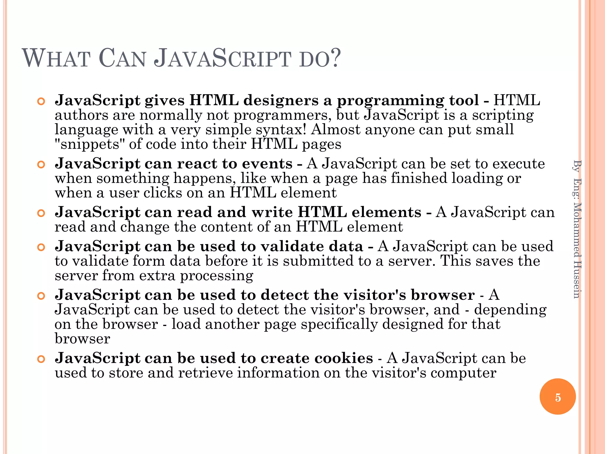 WHAT CAN JAVASCRIPT DO?
 JavaScript gives HTML designers a programming tool - HTML
authors are normally not programmers, but JavaScript is a scripting
language with a very simple syntax! Almost anyone can put small
"snippets" of code into their HTML pages
 JavaScript can react to events - A JavaScript can be set to execute
when something happens, like when a page has finished loading or
when a user clicks on an HTML element
 JavaScript can read and write HTML elements - A JavaScript can
read and change the content of an HTML element
 JavaScript can be used to validate data - A JavaScript can be used
to validate form data before it is submitted to a server. This saves the
server from extra processing
 JavaScript can be used to detect the visitor's browser - A
JavaScript can be used to detect the visitor's browser, and - depending
on the browser - load another page specifically designed for that
browser
 JavaScript can be used to create cookies - A JavaScript can be
used to store and retrieve information on the visitor's computer
ByEng:MohammedHussein
5
 