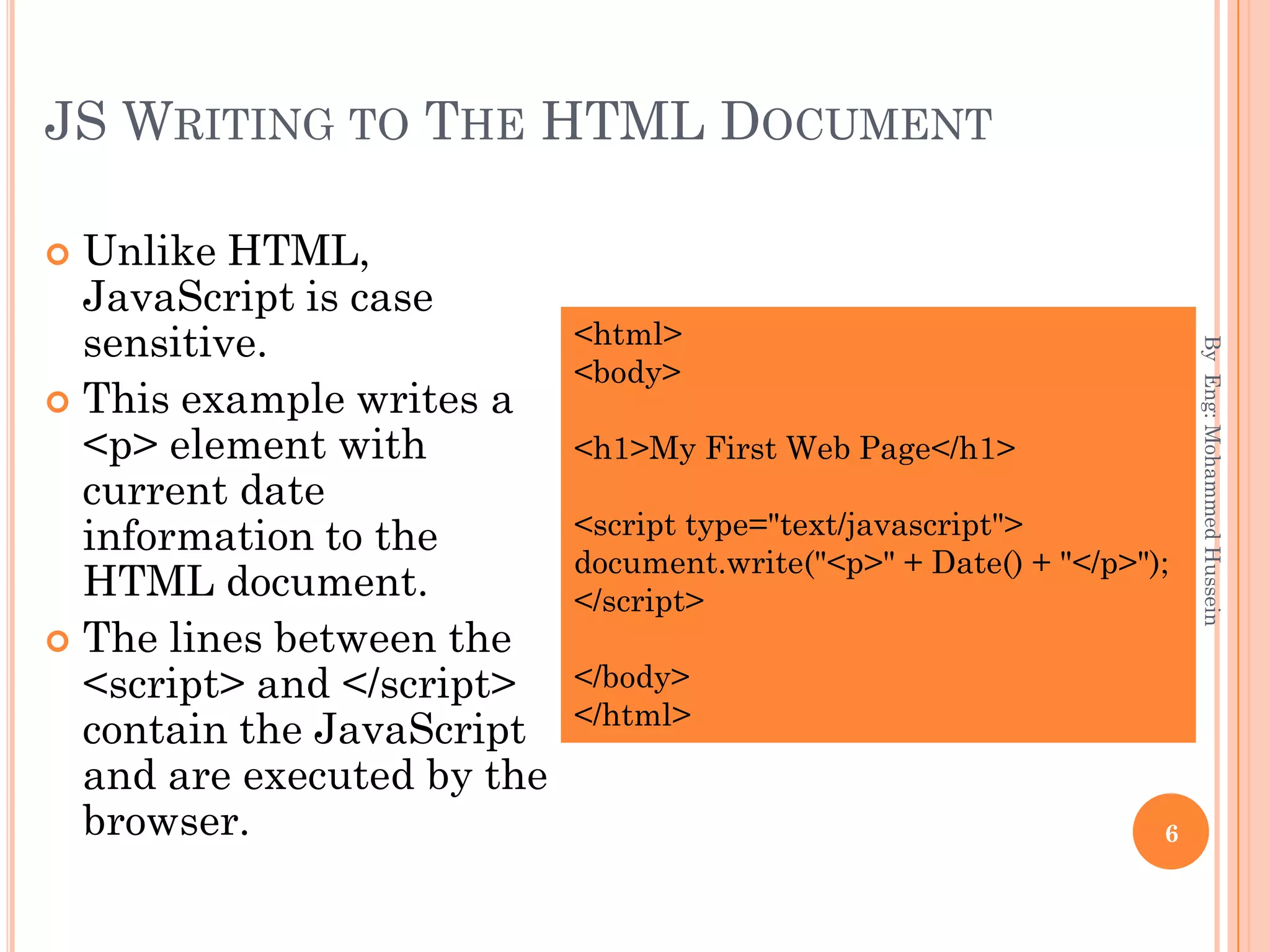 JS WRITING TO THE HTML DOCUMENT
 Unlike HTML,
JavaScript is case
sensitive.
 This example writes a
<p> element with
current date
information to the
HTML document.
 The lines between the
<script> and </script>
contain the JavaScript
and are executed by the
browser.
ByEng:MohammedHussein
6
<html>
<body>
<h1>My First Web Page</h1>
<script type="text/javascript">
document.write("<p>" + Date() + "</p>");
</script>
</body>
</html>
 