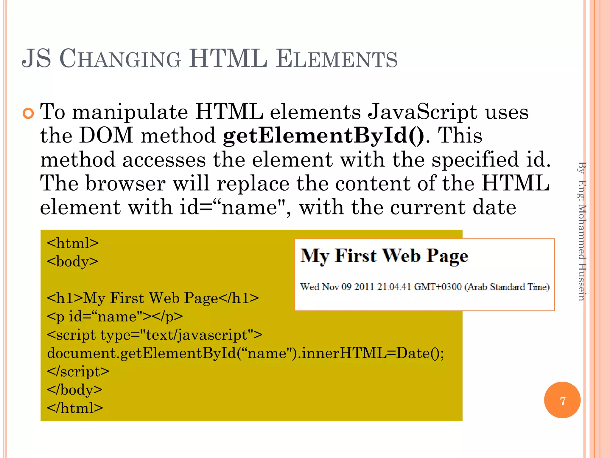 JS CHANGING HTML ELEMENTS
 To manipulate HTML elements JavaScript uses
the DOM method getElementById(). This
method accesses the element with the specified id.
The browser will replace the content of the HTML
element with id=“name", with the current date
ByEng:MohammedHussein
7
<html>
<body>
<h1>My First Web Page</h1>
<p id=“name"></p>
<script type="text/javascript">
document.getElementById(“name").innerHTML=Date();
</script>
</body>
</html>
 