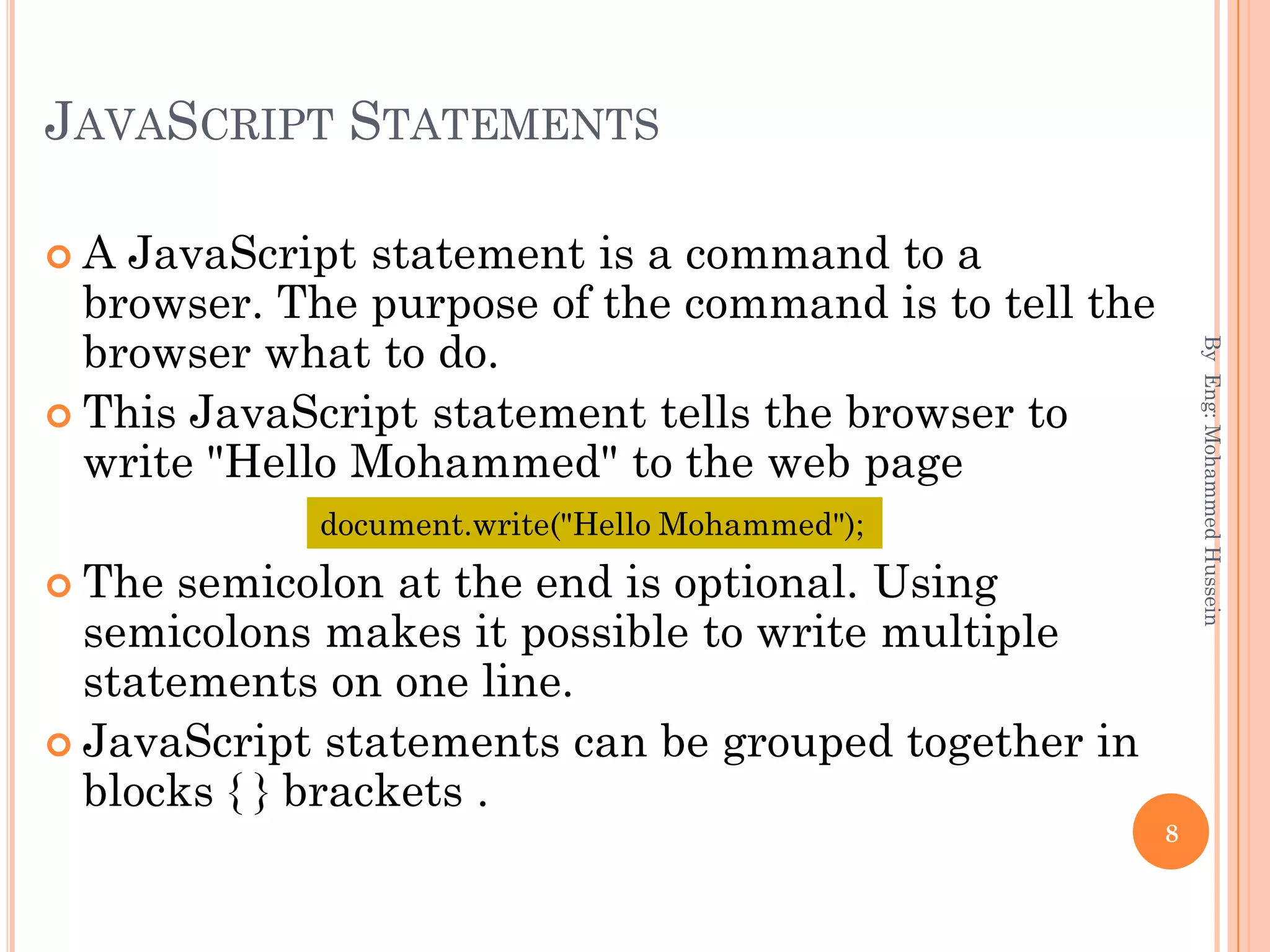 JAVASCRIPT STATEMENTS
 A JavaScript statement is a command to a
browser. The purpose of the command is to tell the
browser what to do.
 This JavaScript statement tells the browser to
write "Hello Mohammed" to the web page
 The semicolon at the end is optional. Using
semicolons makes it possible to write multiple
statements on one line.
 JavaScript statements can be grouped together in
blocks { } brackets .
ByEng:MohammedHussein
8
document.write("Hello Mohammed");
 