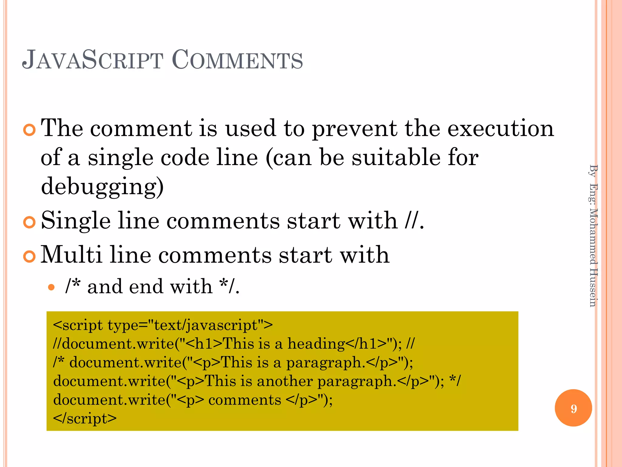 JAVASCRIPT COMMENTS
 The comment is used to prevent the execution
of a single code line (can be suitable for
debugging)
 Single line comments start with //.
 Multi line comments start with
 /* and end with */.
ByEng:MohammedHussein
9
<script type="text/javascript">
//document.write("<h1>This is a heading</h1>"); //
/* document.write("<p>This is a paragraph.</p>");
document.write("<p>This is another paragraph.</p>"); */
document.write("<p> comments </p>");
</script>
 