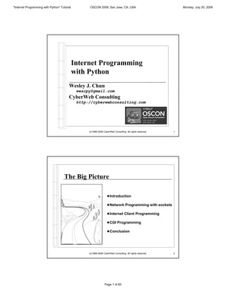 "Internet Programming with Python" Tutorial         OSCON 2009, San Jose, CA, USA                                Monday, July 20, 2009




                                              Internet Programming
                                              with Python
                                         Wesley J. Chun
                                               wescpy@gmail.com
                                         CyberWeb Consulting
                                               http://cyberwebconsulting.com




                                                    (c)1998-2009 CyberWeb Consulting. All rights reserved.   1




                                      The Big Picture

                                                                    ! Introduction

                                                                    ! Network Programming with sockets

                                                                    ! Internet Client Programming

                                                                    ! CGI Programming

                                                                    ! Conclusion




                                                    (c)1998-2009 CyberWeb Consulting. All rights reserved.   2




                                                                  Page 1 of 60
 