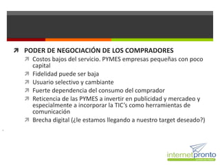  PODER DE NEGOCIACIÓN DE LOS COMPRADORES
       Costos bajos del servicio. PYMES empresas pequeñas con poco
        capital
       Fidelidad puede ser baja
       Usuario selectivo y cambiante
       Fuerte dependencia del consumo del comprador
       Reticencia de las PYMES a invertir en publicidad y mercadeo y
        especialmente a incorporar la TIC’s como herramientas de
        comunicación
       Brecha digital (¿le estamos llegando a nuestro target deseado?)

 