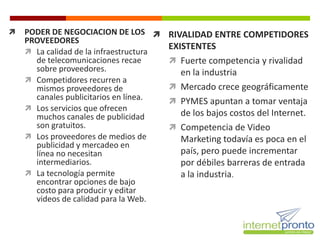    PODER DE NEGOCIACION DE LOS  RIVALIDAD ENTRE COMPETIDORES
    PROVEEDORES
                                       EXISTENTES
     La calidad de la infraestructura
      de telecomunicaciones recae       Fuerte competencia y rivalidad
      sobre proveedores.                  en la industria
     Competidores recurren a
      mismos proveedores de             Mercado crece geográficamente
      canales publicitarios en línea.   PYMES apuntan a tomar ventaja
     Los servicios que ofrecen
      muchos canales de publicidad        de los bajos costos del Internet.
      son gratuitos.                    Competencia de Video
     Los proveedores de medios de        Marketing todavía es poca en el
      publicidad y mercadeo en
      línea no necesitan                  país, pero puede incrementar
      intermediarios.                     por débiles barreras de entrada
     La tecnología permite               a la industria.
      encontrar opciones de bajo
      costo para producir y editar
      videos de calidad para la Web.
 