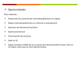  Oportunidades
Para empresa…
   Proyección de aumento de inversiónpublicitaria en videos
   Mayor inversiónpublicitaria en Internet a nivel general
   Apertura de telecomunicaciones
   Aperturacomercial
   Tercerización de servicios
   Sede en SJ
   Según estudios el 80% de los usuarios de Internet prefiere hacer click en
    un vídeo, antes que en otro tipo de enlace.
 
