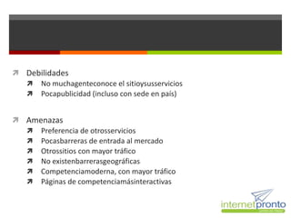  Debilidades
   No muchagenteconoce el sitioysusservicios
   Pocapublicidad (incluso con sede en país)


 Amenazas
   Preferencia de otrosservicios
   Pocasbarreras de entrada al mercado
   Otrossitios con mayor tráfico
   No existenbarrerasgeográficas
   Competenciamoderna, con mayor tráfico
   Páginas de competenciamásinteractivas
 