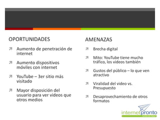 OPORTUNIDADES                    AMENAZAS
 Aumento de penetración de         Brecha digital
   internet
                                    Mito: YouTube tiene mucho
 Aumento dispositivos               tráfico, los videos también
   móviles con internet
                                    Gustos del público – lo que ven
 YouTube – 3er sitio más            atractivo
   visitado                         Viralidad del video vs.
                                     Presupuesto
 Mayor disposición del
   usuario para ver videos que      Desaprovechamiento de otros
   otros medios                      formatos
 