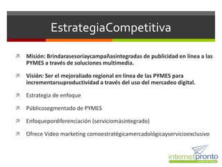 EstrategiaCompetitiva

   Misión: Brindarasesoríaycampañasintegradas de publicidad en línea a las
    PYMES a través de soluciones multimedia.

   Visión: Ser el mejoraliado regional en línea de las PYMES para
    incrementarsuproductividad a través del uso del mercadeo digital.

   Estrategia de enfoque

   Públicosegmentado de PYMES

   Enfoquepordiferenciación (serviciomásintegrado)

   Ofrece Video marketing comoestratégicamercadológicayservicioexclusivo
 