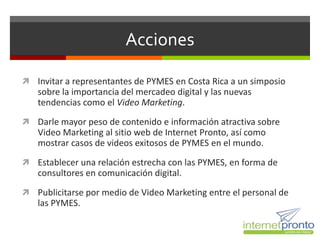 Acciones

 Invitar a representantes de PYMES en Costa Rica a un simposio
   sobre la importancia del mercadeo digital y las nuevas
   tendencias como el Video Marketing.
 Darle mayor peso de contenido e información atractiva sobre
   Video Marketing al sitio web de Internet Pronto, así como
   mostrar casos de videos exitosos de PYMES en el mundo.
 Establecer una relación estrecha con las PYMES, en forma de
   consultores en comunicación digital.
 Publicitarse por medio de Video Marketing entre el personal de
   las PYMES.
 