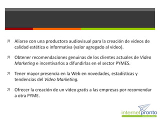  Aliarse con una productora audiovisual para la creación de videos de
   calidad estética e informativa (valor agregado al video).

 Obtener recomendaciones genuinas de los clientes actuales de Video
   Marketing e incentivarlos a difundirlas en el sector PYMES.

 Tener mayor presencia en la Web en novedades, estadísticas y
   tendencias del Video Marketing.

 Ofrecer la creación de un video gratis a las empresas por recomendar
   a otra PYME.
 