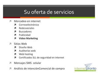 Su oferta de servicios
 Mercadeo en internet
   Correoelectrónico
   Redessociales
   Buscadores
   Publicidad
   Video Marketing

 Sitios Web
   Diseño Web
   Auditorías web
   Web hosting
   Certificados SLL de seguridad en internet

 Mensajes SMS celular

 Análisis de intenciónComercial de compra
 
