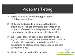 Video Marketing
 Forma interactiva de informarypersuadir a
   posiblesconsumidores.
 EJ: Contar historias de la empresa (fundación,
   crecimiento), realizar encuestas, presentación de
   producto y/ o servicio, sobre proyectos realizados,
   testimoniales de clientes, entrevistas, tutoriales.
 99$: Crear canal en You Tube, optimizar videos (1-
   10) con palabras clave, títulosydescripciones. Listas de
   reproducción, monitoreo, envío de estadísticas,
   publicación en otroscanales, recomendaciones para
   publicar en blogs.
 199$: Costo de producción del video
 
