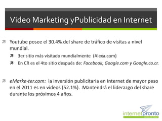 Video Marketing yPublicidad en Internet

 Youtube posee el 30.4% del share de tráfico de visitas a nivel
   mundial.
    3er sitio más visitado mundialmente (Alexa.com)
    En CR es el 4to sitio después de: Facebook, Google.com y Google.co.cr.



 eMarke-ter.com: la inversión publicitaria en Internet de mayor peso
   en el 2011 es en videos (52.1%). Mantendrá el liderazgo del share
   durante los próximos 4 años.
 