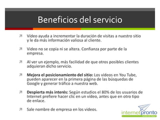 Beneficios del servicio
   Vídeo ayuda a incrementar la duración de visitas a nuestro sitio
    y le da más información valiosa al cliente.
   Video no se copia ni se altera. Confianza por parte de la
    empresa.
   Al ver un ejemplo, más facilidad de que otros posibles clientes
    adquieran dicho servicio.
   Mejora el posicionamiento del sitio: Los vídeos en You Tube,
    pueden aparecer en la primera página de las búsquedas de
    Google y generar tráfico a nuestra web.
   Despierta más interés: Según estudios el 80% de los usuarios de
    Internet prefiere hacer clic en un vídeo, antes que en otro tipo
    de enlace.
   Sale nombre de empresa en los videos.
 