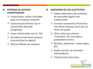    ENTRADA DE NUEVOS                      AMENAZAS DE LOS SUSTITUTOS
    COMPETIDORES                             Deben defenderse de sustitutos
     Costos bajos, nichos ilimitados         de mercadeo digital más
      para una empresa entrante.              tradicionales
     Comunicación directa con el            Si existe compromiso financiero
      consumidor deseado                      con dicha empresa, pero aún así
      (targeting).                            otros son gratis
     Leyes relacionadas con las TICs        Otros sitios que ofrecen
     No todo mundo tiene acceso a            “enlatados” de mercadeo y
      Internet (brecha digital)               publicidad en línea.
     Marcas difíciles de construir          Revistas, exteriores- costos bajos;
                                              BTL
                                             Redes sociales no necesitan
                                              intermediario.
                                             Profesionales free lance
 