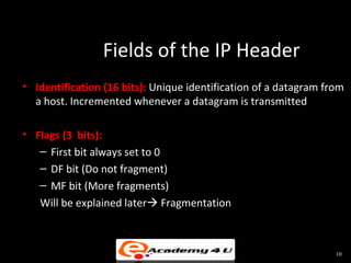 Fields of the IP Header
• Identification (16 bits): Unique identification of a datagram from
  a host. Incremented whenever a datagram is transmitted

• Flags (3 bits):
   – First bit always set to 0
   – DF bit (Do not fragment)
   – MF bit (More fragments)
   Will be explained later Fragmentation



                                                                  10
 
