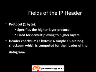 Fields of the IP Header
• Protocol (1 byte):
      • Specifies the higher-layer protocol.
      • Used for demultiplexing to higher layers.
• Header checksum (2 bytes): A simple 16-bit long
  checksum which is computed for the header of the
  datagram.



                                                     12
 