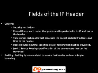 Fields of the IP Header
•   Options:
         • Security restrictions
         • Record Route: each router that processes the packet adds its IP address to
           the header.
         • Timestamp: each router that processes the packet adds its IP address and
           time to the header.
         • (loose) Source Routing: specifies a list of routers that must be traversed.
         • (strict) Source Routing: specifies a list of the only routers that can be
           traversed.
•   Padding: Padding bytes are added to ensure that header ends on a 4-byte
    boundary



                                                                                         13
 