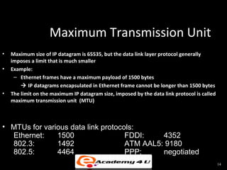 Maximum Transmission Unit
•   Maximum size of IP datagram is 65535, but the data link layer protocol generally
    imposes a limit that is much smaller
•   Example:
     – Ethernet frames have a maximum payload of 1500 bytes
         IP datagrams encapsulated in Ethernet frame cannot be longer than 1500 bytes
•   The limit on the maximum IP datagram size, imposed by the data link protocol is called
    maximum transmission unit (MTU)



• MTUs for various data link protocols:
  Ethernet:    1500                 FDDI:    4352
  802.3:       1492                 ATM AAL5: 9180
  802.5:       4464                 PPP:     negotiated
                                                                                             14
 
