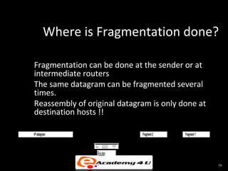 Where is Fragmentation done?

Fragmentation can be done at the sender or at
intermediate routers
The same datagram can be fragmented several
times.
Reassembly of original datagram is only done at
destination hosts !!

IP datagram   H              Fragment 2   H2   Fragment 1   H1




                  Router
                                                                 16
 