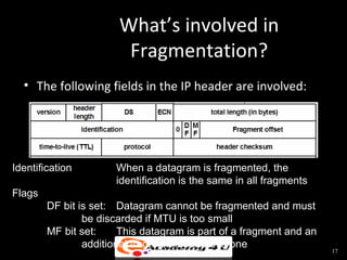 What’s involved in
                        Fragmentation?
  • The following fields in the IP header are involved:




Identification        When a datagram is fragmented, the
                      identification is the same in all fragments
Flags
        DF bit is set: Datagram cannot be fragmented and must
                be discarded if MTU is too small
        MF bit set:     This datagram is part of a fragment and an
                additional fragment follows this one
                                                                     17
 
