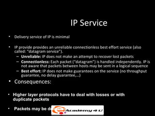 IP Service
• Delivery service of IP is minimal

• IP provide provides an unreliable connectionless best effort service (also
  called: “datagram service”).
   – Unreliable: IP does not make an attempt to recover lost packets
   – Connectionless: Each packet (“datagram”) is handled independently. IP is
      not aware that packets between hosts may be sent in a logical sequence
   – Best effort: IP does not make guarantees on the service (no throughput
      guarantee, no delay guarantee,…)
• Consequences:

• Higher layer protocols have to deal with losses or with
  duplicate packets

•   Packets may be delivered out-of-sequence
 