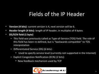 Fields of the IP Header
• Version (4 bits): current version is 4, next version will be 6.
• Header length (4 bits): length of IP header, in multiples of 4 bytes
• DS/ECN field (1 byte)
   – This field was previously called as Type-of-Service (TOS) field. The role of
     this field has been re-defined, but is “backwards compatible” to TOS
     interpretation
   – Differentiated Service (DS) (6 bits):
       • Used to specify service level (currently not supported in the Internet)
   – Explicit Congestion Notification (ECN) (2 bits):
       • New feedback mechanism used by TCP


                                                                                9
 